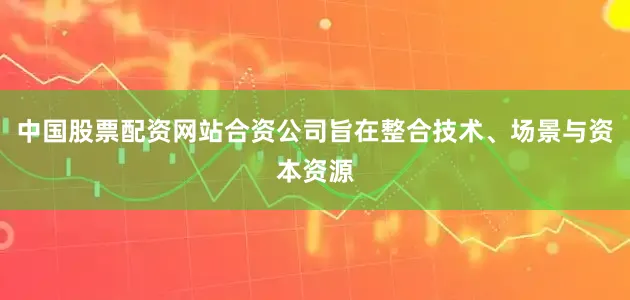 中国股票配资网站合资公司旨在整合技术、场景与资本资源